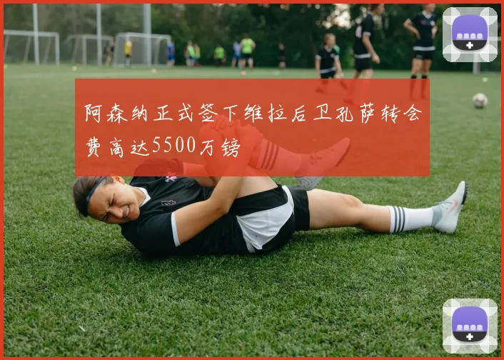 阿森纳正式签下维拉后卫孔萨转会费高达5500万镑