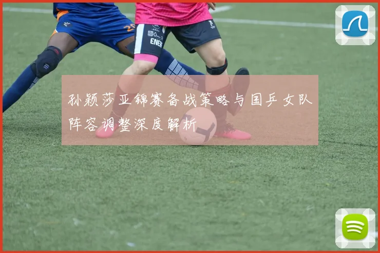 孙颖莎亚锦赛备战策略与国乒女队阵容调整深度解析