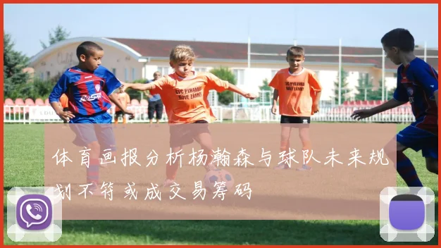 体育画报分析杨瀚森与球队未来规划不符或成交易筹码