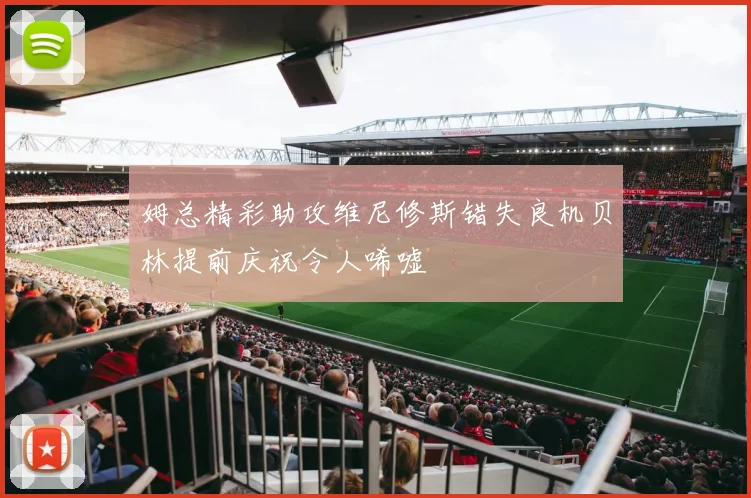 姆总精彩助攻维尼修斯错失良机贝林提前庆祝令人唏嘘
