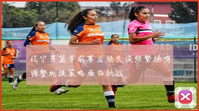 辽宁男篮季前赛后场失误频繁杨鸣调整轮换策略面临挑战