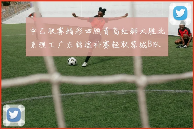中乙联赛精彩回顾青岛红狮大胜北京理工广东铭途补赛轻取蓉城B队