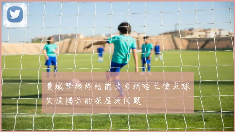 曼城锋线终结能力分析哈兰德点球失误揭示的深层次问题