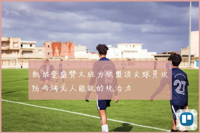 凯尔登盛赞文班为联盟顶尖球员攻防两端无人能敌的统治力