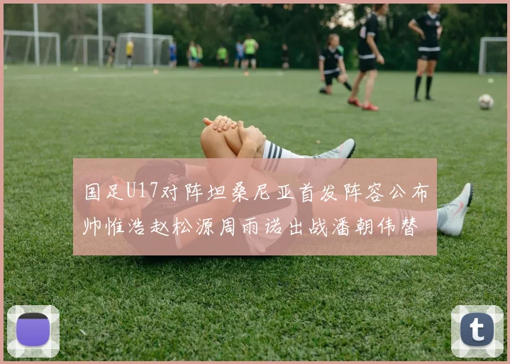 国足U17对阵坦桑尼亚首发阵容公布帅惟浩赵松源周雨诺出战潘朝伟替补